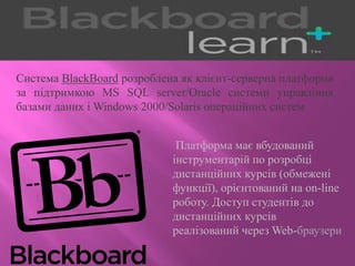 Система BlackBoard розроблена як клієнт-серверна платформа
за підтримкою MS SQL server/Oracle системи управління
базами даних і Windows 2000/Solaris операційних систем
Платформа має вбудований
інструментарій по розробці
дистанційних курсів (обмежені
функції), орієнтований на on-line
роботу. Доступ студентів до
дистанційних курсів
реалізований через Web-браузери
 