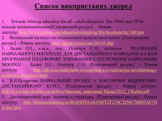 Список використаних джерел
1. Towards lifelong education for all - adult education: The 1960s and 1970s
towards institutionalization[Електронний ресурс]. – Режим
доступу: http://www.unesco.org/education/educprog/50y/brochure/tle/140.htm
2. Волинський інститут післядипломної педагогічної освіти. [Електронний
ресурс] – Режим доступу: http://geum.ru/next/art-26145.php
3. Ладик О.І., к.т.н., доц.; Осипчук С.О., аспірант РЕАЛІЗАЦІЯ
НАВЧАЛЬНОГО МАТЕРІАЛУ ДЛЯ ДИСТАНЦІЙНОГО НАВЧАННЯ НА БАЗІ
ПРОГРАМНОЇ ПЛАТФОРМИ УПРАВЛІННЯ ЕЛЕКТРОННИМ НАВЧАННЯМ
MOODLE. Ладик О.І., Осипчук С.О. [Електронний ресурс] – Режим
доступу: http://takya.ru/nuda/ladik-oi-osipchuk-s-o-realizaciya-navchalenogo-
materialu-dlya/main.html
4. В.Н.Кухаренко НАВЧАЛЬНИЙ ПРОЦЕС У МАСОВОМУ ВІДКРИТОМУ
ДИСТАНЦІЙНОМУ КУРСІ. [Електронний ресурс] – Режим доступу:
http://www.kpi.kharkov.ua/archive/Наукова_періодика/Tipuss/2012_1/Kuhar.pdf
5. Дистанционный курс: понятие и структура. [Електронний ресурс] – Режим
доступу: http://distancelearning.ru/db/el/029AA6356FE2F276C3256C5B005AF7D
A/doc.htm
 