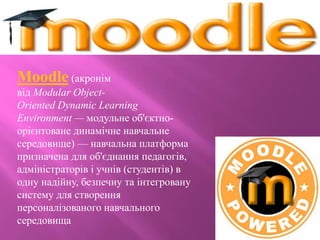 Moodle (акронім
від Modular Object-
Oriented Dynamic Learning
Environment — модульне об'єктно-
орієнтоване динамічне навчальне
середовище) — навчальна платформа
призначена для об'єднання педагогів,
адміністраторів і учнів (студентів) в
одну надійну, безпечну та інтегровану
систему для створення
персоналізованого навчального
середовища
 