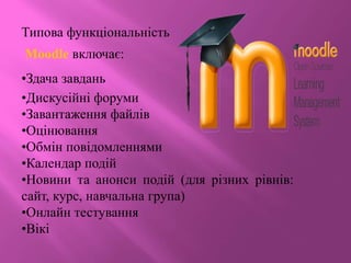 Типова функціональність
Moodle включає:
•Здача завдань
•Дискусійні форуми
•Завантаження файлів
•Оцінювання
•Обмін повідомленнями
•Календар подій
•Новини та анонси подій (для різних рівнів:
сайт, курс, навчальна група)
•Онлайн тестування
•Вікі
 