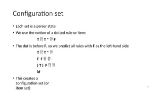 14
Configuration set
• Each set is a parser state
• We use the notion of a dotted rule or item:
T  T *  F
• The dot is before F, so we predict all rules with F as the left-hand side
T  T * 
F F  
( T ) F  
id
• This creates a
configuration set (or
item set)
 