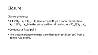 15
Closure
Closure property:
• If T  X1 … Xi  Xi+1 … Xn is in set, and Xi+1 is a nonterminal, then
Xi+1   Y1 … Ym is in the set as well for all productions Xi+1  Y1 … Ym
• Compute as fixed point
• The closure property creates a configuration set (item set) from a
dotted rule (item).
 