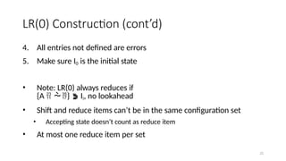 25
LR(0) Construction (cont’d)
4. All entries not defined are errors
5. Make sure I0 is the initial state
• Note: LR(0) always reduces if
{A  }  Ii, no lookahead
• Shift and reduce items can’t be in the same configuration set
• Accepting state doesn’t count as reduce item
• At most one reduce item per set
 
