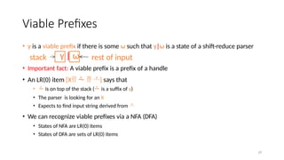 Viable Prefixes
• γ is a viable prefix if there is some ω such that γ|ω is a state of a shift-reduce parser
• Important fact: A viable prefix is a prefix of a handle
• An LR(0) item [X   ] says that
•  is on top of the stack ( is a suffix of γ)
• The parser is looking for an X
• Expects to find input string derived from 
• We can recognize viable prefixes via a NFA (DFA)
• States of NFA are LR(0) items
• States of DFA are sets of LR(0) items
γ | ω
stack rest of input
29
 