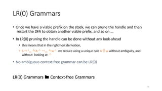 31
LR(0) Grammars
• Once we have a viable prefix on the stack, we can prune the handle and then
restart the DFA to obtain another viable prefix, and so on ...
• In LR(0) pruning the handle can be done without any look-ahead
• this means that in the rightmost derivation,
• S *rm A rm w we reduce using a unique rule A  w without ambiguity, and
without looking at 
• No ambiguous context-free grammar can be LR(0)
LR(0) Grammars  Context-free Grammars
 