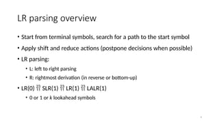 4
LR parsing overview
• Start from terminal symbols, search for a path to the start symbol
• Apply shift and reduce actions (postpone decisions when possible)
• LR parsing:
• L: left to right parsing
• R: rightmost derivation (in reverse or bottom-up)
• LR(0)  SLR(1)  LR(1)  LALR(1)
• 0 or 1 or k lookahead symbols
 
