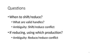 6
Questions
•When to shift/reduce?
• What are valid handles?
• Ambiguity: Shift/reduce conflict
•If reducing, using which production?
• Ambiguity: Reduce/reduce conflict
 