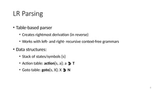 8
LR Parsing
• Table-based parser
• Creates rightmost derivation (in reverse)
• Works with left- and right- recursive context-free grammars
• Data structures:
• Stack of states/symbols {s}
• Action table: action[s, a]; a  T
• Goto table: goto[s, X]; X  N
 