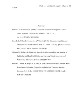 Death of a parent and its negative effects on 11
a child




                                          References

Dehlin, L. & Martensson, L. (2008). Adolescents’ experiences of a parent’s serious

          illness and death. Palliative and Supportive Care, 7, 13-25.

          doi:10.1017/S1478951509000042

Gray, L.B., Weller, R., Fristad, M., & Weller, E. (2011). Depression in children and

          adolescents two months after the death of a parent. Journal of Affective Disorders.

          135, 277–283. doi:10.1016/j.jad.2011.08.009

Melhem, N., Walker, M., Moritz, G., Brent, D. (2008). Antecedents and Sequelae of

          Sudden Parental Death in Offspring and Surviving Caregivers. Archives of

          Pediatrics & Adolescent Medicine. 162(5),403-410.

Pfeffer, C., Karus, D., Siegel, K., & Jiang, H. (2000). Child Survivors of Parental Death

          From Cancer Or Suicide: Depressive and Behavioral Outcomes. Psycho-

          Oncology. 9, 1–10. doi: 10.1002/(SICI)1099-1611(200001/02)9:1<1::AID-

          PON430>3.0.CO;2-5
 