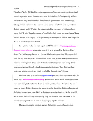 Death of a parent and its negative effects on   4
a child
Fristad and Weller (2011), children show symptoms of depression and grief immediately

after their parent’s death. Males are also more likely to have difficulty coping with the

loss. For this study, the researchers addressed four questions for their own findings.

What psychiatric factors in the deceased parent are associated with suicide, accidental

death or natural death? What are the psychological developments of children whose

parent died? Is grief the only outcome of a child after their parent has passed away? Does

parental suicide have a higher risk of psychological development than the loss of a parent

due to an accident or natural death?

          To begin the study, researchers gathered 140 families with whose parent was a

deceased parent who was between the ages of 30 to 60 years old at the time of their

death. The child was aged seven to 25 years old when the parent died. The parent died

from suicide, an accident or a sudden natural death. This group was compared to a non-

bereaved control group. There were 99 families and both parents were living. Both

groups were chosen through a local newspaper advertisement. Then the researchers

proceeded with the interviews, which were held at the participant’s homes.

          The interviews were conducted approximately no more than nine months after the

parent died. The results varied differently. The children whose parent died due to suicide

were more likely to have bipolar disorder, alcohol, and substance abuse than the non-

bereaved group. In their findings, the researchers also found that children whose parent

died of an accident were more likely to develop personality disorders. As for the child

whose parent died suddenly and naturally, they had about the same likelihood as the

children whose parent died of suicide in developing bipolar disorder.

          The researchers also took into account the families history of a depression
 