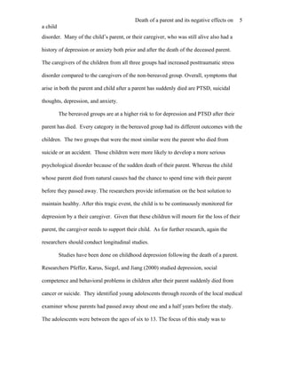 Death of a parent and its negative effects on   5
a child
disorder. Many of the child’s parent, or their caregiver, who was still alive also had a

history of depression or anxiety both prior and after the death of the deceased parent.

The caregivers of the children from all three groups had increased posttraumatic stress

disorder compared to the caregivers of the non-bereaved group. Overall, symptoms that

arise in both the parent and child after a parent has suddenly died are PTSD, suicidal

thoughts, depression, and anxiety.

          The bereaved groups are at a higher risk to for depression and PTSD after their

parent has died. Every category in the bereaved group had its different outcomes with the

children. The two groups that were the most similar were the parent who died from

suicide or an accident. Those children were more likely to develop a more serious

psychological disorder because of the sudden death of their parent. Whereas the child

whose parent died from natural causes had the chance to spend time with their parent

before they passed away. The researchers provide information on the best solution to

maintain healthy. After this tragic event, the child is to be continuously monitored for

depression by a their caregiver. Given that these children will mourn for the loss of their

parent, the caregiver needs to support their child. As for further research, again the

researchers should conduct longitudinal studies.

          Studies have been done on childhood depression following the death of a parent.

Researchers Pfeffer, Karus, Siegel, and Jiang (2000) studied depression, social

competence and behavioral problems in children after their parent suddenly died from

cancer or suicide. They identified young adolescents through records of the local medical

examiner whose parents had passed away about one and a half years before the study.

The adolescents were between the ages of six to 13. The focus of this study was to
 