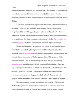 Death of a parent and its negative effects on     6
a child
evaluate how children adapt after their parent has died. They gathered 16 children whose

parent died of suicide and 64 children whose parent died from cancer. Then the

researchers continued into their study and began to measure stress and depression in these

children.

          A self-report questionnaire was given out to the children to rate their symptoms of

depression. There were five categories: negative mood, interpersonal problems,

incapable, inability to feel happy and negative self-esteem. The children’s behavior

reports were collected through the Child Behavior Checklist. While conducting their tests

on the adolescents, they found both groups to be extremely similar. There was only one

difference was that ; children of suicidal parents were more depressed and angry.

          The scores of the children were reported inon a table. Overall, the child whose

parent died of suicide had slightly higher scores in all five categories. Other than

depression, there are additional other psychological distresses that children encounter but

this study did not focus on those. The living parent of the child reported the child’s

behavioral problems. This included how they were doing in school and how they

reactedinteracted in social settings with their friends and family members. There was a

high level of spirit in the children after the loss of their parent. Another finding was that a

child has a higher risk to develop a more serious emotional or behavioral problem

between one to two years after the parent has died. Lifestyle changes, such as the

caregiver remarrying after the parent has died, can trigger a major depression disorder.

          The results produced expected conclusions to the researchers. The bereaved

children whose parent died from suicide had higher levels of depression. Each child

grieves death differently and for the child who lost their parent to suicide, traumatic
 