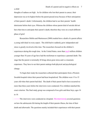 Death of a parent and its negative effects on    7
a child
thoughts of sadness are high. As for children who lost their parent to cancer, their

depression was at its highest before the parent passed away because of their anticipation

of their parent’s death. Unfortunately, the children had to see their parents’ health

deteriorate before their eyes. Whereas the children whose parent died of suicide did not

have that time to anticipate their parent’s death, therefore they were on a much different

phase of grief.

          Researchers Dehlin and Martensson (2008) studied how a death of a parent affects

a young individual in every aspect. The child had to suddenly grow independent and

stress is greatly involved at this time. The researchers focused on the children’s

experiences during this tough time. In the United States, more than two2 million children

younger than 18 years of age have had the misfortune to experience a parental death. The

stage that the parent is terminally ill brings about great stress and is a traumatic

experience. They have to see their parent undergo both physical and psychological

change.

          To begin their study the researchers collected their participants from a Western

Swedish hospital where their parent had been hospitalized. The children were 13 to 15

years old when their parent had died. The death of their parent had to have occurred no

more than three years before the interviews were conducted. Five children matched this

exact criterion. The final study group was composed of two girls and three boys, ages 16

to 18.

          The interviews were conducted at a hospital. The interviewsIt covered questions

on how the adolescents felt during the length of their parents illness, the time of their

death and afterwards. The questions mainly included their experiences with their parent
 