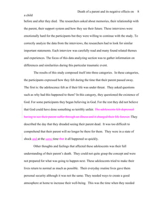 Death of a parent and its negative effects on     8
a child
before and after they died. The researchers asked about memories, their relationship with

the parent, their support system and how they see their future. These interviews were

emotionally hard for the participants but they were willing to continue with the study. To

correctly analyze the data from the interviews, the researchers had to look for similar

important statements. Each interview was carefully read and many found related themes

and experiences. The focus of this data analyzing section was to gather information on

differences and similarities during this particular traumatic event.

          The results of this study composed itself into three categories. In these categories,

the participants expressed how they felt during the time that their parent passed away.

The first is: the adolescence felt as if their life was under threat. They asked questions

such as why had this happened to them? In this category, they questioned the existence of

God. For some participants they began believing in God. For the rest they did not believe

that God could have done something so terribly unfair. The adolescents felt depressed

having to see their parent suffer through an illness and it changed their life forever. They

described the day that they dreaded seeing their parent dead. It was too difficult to

comprehend that their parent will no longer be there for them. They were in a state of

shock and at the same time that it all happened so quickly.

          Other thoughts and feelings that affected these adolescents was their full

understanding of their parent’s death. They could not quite grasp the concept and were

not prepared for what was going to happen next. These adolescents tried to make their

lives return to normal as much as possible. Their everyday routine lives gave them

personal security although it was not the same. They needed ways to create a good

atmosphere at home to increase their well-being. This was the time when they needed
 