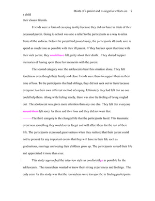 Death of a parent and its negative effects on     9
a child
their closest friends.

          Friends were a form of escaping reality because they did not have to think of their

deceased parent. Going to school was also a relief to the participants as a way to relax

from all the sadness. Before the parent had passed away, the participants all made sure to

spend as much time as possible with their ill parent. If they had not spent that time with

their sick parent, they would have felt guilty about their death. They shared happier

memories of having spent those last moments with the parent.

          The second category was: the adolescents bear this situation alone. They felt

loneliness even though their family and close friends were there to support them in their

time of loss. To the participants that had siblings, they did not seek out to them because

everyone has their own different method of coping. Ultimately they had felt that no one

could help them. Along with feeling lonely, there was also the feeling of being singled

out. The adolescent was given more attention than any one else. They felt that everyone

around them felt sorry for them and their loss and they did not want that.

          The third category is the changed life that the participants faced. This traumatic

event was something they would never forget and will affect them for the rest of their

life. The participants expressed great sadness when they realized that their parent could

not be present for any important events that they will have in their life such as

graduations, marriage and seeing their children grow up. The participants valued their life

and appreciated it more than ever.

          This study approached the interview style as comfortablye as possible for the

adolescents. The researchers wanted to know their strong experiences and feelings. The

only error for this study was that the researchers were too specific in finding participants
 