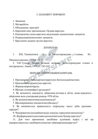 3. ПЛАНЗВТУ ПОРОБОТІ 
1. Завдання. 
2. Метароботи. 
3. Обладнання, пристрої. 
4. Короткий опис призначення і будови верстата. 
5. Кінематична схема верстатаз виділенням кінематичних ланцюгів. 
6. Розрахункикінематичних ланцюгів. 
7. Креслення заданих вузлів верстата. 
ЛІТЕРАТУРА 
1. В.К. Тепинкичиєв и др. Металлорежущие станки, М.: 
Машиностроение,-1970,С.10-15. 
2. Э.Н. Гулида. Теория резания металов, металлорежущие станки и 
инструменты. Львов,-1976, С. 242-247. 
ПЕРЕЛІК КОНТРОЛЬНИХЗАПИТАНЬ 
1. Призначення гайконарізноговерстатуі йогоскладовічастини. 
2. Кріпленняінструментуна верстаті. 
3. Формоутворюючірухи. 
4. Щотаке головнийрухі рухподачі? 
5. Як визначити швидкість обертання мітчика в об/хв, якщо швидкість 
обертання вала електродвигунаnдв.=970 об/хв. 
6. Як визначитивеличинуподачіповзуна? 
7. Щотакерівняння кінематичногобалансу? 
8. Як визначається правильність підрахунку чисел зубів групових 
передач? 
9. Чомурівнечислоподвійнихходів повзуна стрясуючогомеханізму? 
10. Якуформумаютьзаготовки,щозасипаютьсяв бункер верстату? 
11. Для чого призначена запобіжна кулачкова муфта і які ще 
використовуються запобіжніелементив гайконарізномуверстаті? 
 