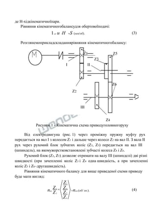 де Н-хідкінематичноїпари. 
Рівняння кінематичногобалансудля обертовоїподачі: 
1об.u H S (мм/об). (3) 
Розглянемоприкладскладаннярівняння кінематичногобалансу: 
Z1 Z5 
Z3 
I II 
Z6 
Z2 
III 
Z4 
Рисунок 1 - Кінематична схема приводуголовногоруху 
Від електродвигуна (рис. 1) через проміжну пружну муфту рух 
передається на вал I з колесом Z1 і дальше через колесо Z2 на вал II. З вала II 
рух через рухомий блок зубчатих коліс (Z3, Z5) передається на вал III 
(шпиндель), на якомужорстковстановлені зубчасті колеса Z4 і Z6. 
Рухомий блок (Z3, Z5) дозволяє отримати на валу III (шпинделі) дві різні 
швидкості (при зачепленні коліс Z3 і Z4 одна швидкість, а при зачепленні 
коліс Z5 і Z6–другашвидкість). 
Рівняння кінематичного балансу для вище приведеної схеми приводу 
буде мати вигляд: 
3 
4 
5 
6 
1 
2 
Z 
Z 
Z 
Z 
Z 
Z 
nдв. nшп.(об/ хв.).  (4) 
 
