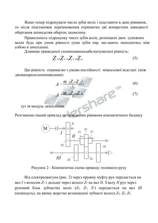 Якщо тепер підрахувати числа зубів коліс і підставити в дане рівняння, 
то після підстановок перемноження отримаємо дві конкретних швидкості 
обертання шпинделяв обертах захвилину. 
Правильність підрахунку чисел зубів коліс, розміщені двох суміжних 
валах буде при умові рівності суми зубів пар, що мають знаходитись між 
собою в зачепленні. 
Длявище приведеної схемиповинназабезпечуватися рівність: 
Z3Z4 Z5 Z6. (5) 
Цю рівність отримаємо з умови постійності міжосьової відстані (між 
двомапаралельнимивалами): 
 (6) 
m (Z Z ). 
; 
m (Z3Z 
) 
A 
4 2 
A  5 6 
(7) 
2 тут m-модуль зачеплення. 
Розглянемо інший приклад по складанню рівняння кінематичного балансу 
M 
z1 
I 
z2 
z4 
z3 
z5 
z7 
z8 
z6 
II 
III 
Рисунок 2 - Кінематична схема приводу головного руху 
Від електродвигуна (рис. 2) через пружну муфту рух передається на 
вал I з колесом Z1 і дальше через колесо Z2 на вал II. З валу II рух через 
рухомий блок зубчастих коліс (Z3, Z5, Z7) передається на вал III 
(шпиндель), на якому жорстко встановлені зубчасті колеса Z4, Z6, Z8. 
 