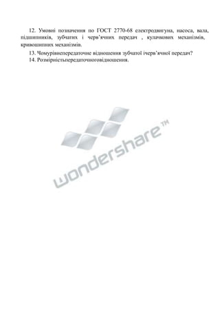 12. Умовні позначення по ГОСТ 2770-68 електродвигуна, насоса, вала, 
підшипників, зубчатих і черв’ячних передач , кулачкових механізмів, 
кривошипних механізмів. 
13. Чомурівнепередаточне відношення зубчатої ічерв’ячної передач? 
14. Розмірністьпередаточноговідношення. 
