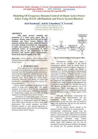 Kirti Kushwah, Anil K. Chaudhary, C.Veeresh / International Journal of Engineering Research
and Applications (IJERA) ISSN: 2248-9622 www.ijera.com
Vol. 3, Issue 4, Jul-Aug 2013, pp.2109-2114
2109 | P a g e
Modeling Of Frequency Domain Control of Shunt Active Power
Filter Using MATLAB/Simulink and Power System Blockset
Kirti Kushwah1
, Anil K. Chaudhary2,
C.Veeresh3
,
1
(M.Tech Scholar, MIT Mandsaur, M. P
2
(Assistant Professor, MIT Mandsaur, M. P
3
(Assistant Professor, MIT Mandsaur, M. P
ABSTRACT
This paper presents modeling and
simulation of a shunt active power filter in
frequency domain, using MATLAB and its tools
Simulink and Power System Blocket. The
proposed method offers many additional features
over other methods. It attributes the responsibility
of utility and customer at PCC. It provides an
additional feature of compensation of either
harmonics only, or the compensation of both
harmonics and reactive power simultaneously,
based on the desired capacity of the APF.
Keywords - Power Quality, Active Power Filter,
Frequency Domain Control, Harmonics and Reactive
Power Control.
I. INTRODUCTION
Now a day the power electronic equipments
are widely used in distribution networks which act as
nonlinear loads [3]. Many power quality disturbances
such as harmonics pollution, unbalanced load current,
and reactive power problems are caused by the
nonlinear loads. As a result poor power factor,
weakening efficiency, over heating of motors and
transformers, malfunction of sensitive devices etc.
are encountered [2].
Various control algorithms are proposed for the
control of shunt active power filter. The control
strategies of the active filters [7] are implemented
mainly in three steps- Signal conditioning, estimation
of compensating signals and generation of firing
signals for switching devices as shown in Fig.1.
Estimation of compensating signal is the most
important part of the active filter control [1]. It has a
great impact on compensation objectives, rating of
active filters and its transient as well as steady state
performance. The control strategies use either
frequency domain or time domain approaches to
extract compensating signals from the corresponding
distorted currents and/or voltages.
Fig. 1 Control strategy of active power filter
Instantaneous reactive power theory is
widely used for the calculation of the desired
compensation current, which is mainly based of
sensing harmonics and reactive power components of
current, which is very complex and difficult to
implement [11]. Another approach has been proposed
which does not require sensing the harmonic or VAR
requirement of the load, in which reference current
has been estimated by regulating the dc side capacitor
voltage. This method is simple and easy to implement
but compensate both harmonics and reactive power
simultaneously, which is not preferred sometimes due
to increased rating of APF [2]. The size and cost of
APF depends on how much harmonics are to be
compensated. These techniques are based on
instantaneous extraction of compensating commands
from the distorted currents or voltage signals in time
domain.
Although, time-domain compensation has
fast response, easy implementation and less
computation burden, these techniques take
measurements at only one point, they are limited to
single node applications and are not well suited for
overall network correction [3].
On the contrary, control strategy in the
frequency domain is based on the extraction of the
Corresponding compensating signals from the
distorted current or voltage signals based on Fourier
analysis. Various harmonic components are extracted
from polluted signal and are combined to generate
the reference commands using Fourier
transformation, Frequency domain compensation can
handle single node problems and can also be
extended to minimize harmonic distortion throughout
the network [6]. The greatest drawback of this
 