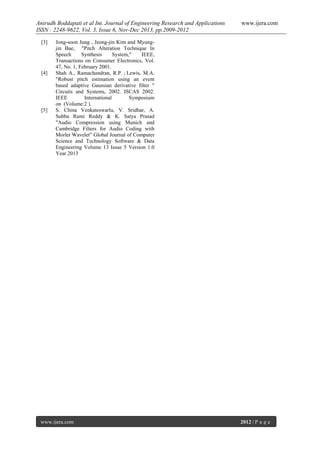 Anirudh Boddapati et al Int. Journal of Engineering Research and Applications
ISSN : 2248-9622, Vol. 3, Issue 6, Nov-Dec 2013, pp.2009-2012
[3]

[4]

[5]

www.ijera.com

Jong-soon Jung , Jeong-jin Kim and Myungjin Bae, "Pitch Alteration Technique In
Speech
Synthesis
System,"
IEEE,
Transactions on Consumer Electronics, Vol.
47, No. 1, February 2001.
Shah A., Ramachandran, R.P. ; Lewis, M.A.
"Robust pitch estimation using an event
based adaptive Gaussian derivative filter "
Circuits and Systems, 2002. ISCAS 2002.
IEEE
International
Symposium
on (Volume:2 ).
S. China Venkateswarlu, V. Sridhar, A.
Subba Rami Reddy & K. Satya Prasad
"Audio Compression using Munich and
Cambridge Filters for Audio Coding with
Morlet Wavelet" Global Journal of Computer
Science and Technology Software & Data
Engineering Volume 13 Issue 5 Version 1.0
Year 2013

www.ijera.com

2012 | P a g e

 