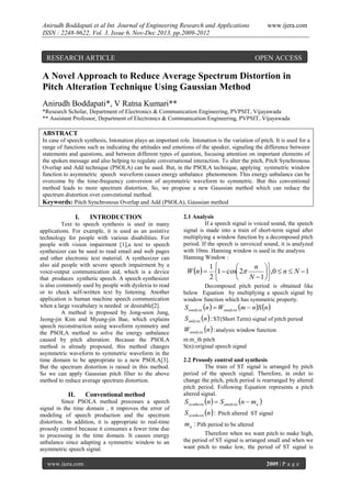 Anirudh Boddapati et al Int. Journal of Engineering Research and Applications
ISSN : 2248-9622, Vol. 3, Issue 6, Nov-Dec 2013, pp.2009-2012

RESEARCH ARTICLE

www.ijera.com

OPEN ACCESS

A Novel Approach to Reduce Average Spectrum Distortion in
Pitch Alteration Technique Using Gaussian Method
Anirudh Boddapati*, V Ratna Kumari**
*Research Scholar, Department of Electronics & Communication Engineering, PVPSIT, Vijayawada
** Assistant Professor, Department of Electronics & Communication Engineering, PVPSIT, Vijayawada

ABSTRACT
In case of speech synthesis, Intonation plays an important role. Intonation is the variation of pitch. It is used for a
range of functions such as indicating the attitudes and emotions of the speaker, signaling the difference between
statements and questions, and between different types of question, focusing attention on important elements of
the spoken message and also helping to regulate conversational interaction. To alter the pitch, Pitch Synchronous
Overlap and Add technique (PSOLA) can be used. But, in the PSOLA technique, applying symmetric window
function to asymmetric speech waveform causes energy unbalance phenomenon. This energy unbalance can be
overcome by the time-frequency conversion of asymmetric waveform to symmetric. But this conventional
method leads to more spectrum distortion. So, we propose a new Gaussian method which can reduce the
spectrum distortion over conventional method.
Keywords: Pitch Synchronous Overlap and Add (PSOLA), Gaussian method

I.

INTRODUCTION

Text to speech synthesis is used in many
applications. For example, it is used as an assistive
technology for people with various disabilities. For
people with vision impairment [1],a text to speech
synthesizer can be used to read email and web pages
and other electronic text material. A synthesizer can
also aid people with severe speech impairment by a
voice-output communication aid, which is a device
that produces synthetic speech. A speech synthesizer
is also commonly used by people with dyslexia to read
or to check self-written text by listening. Another
application is human machine speech communication
when a large vocabulary is needed or desirable[2].
A method is proposed by Jong-soon Jung,
Jeong-jin Kim and Myung-jin Bae, which explains
speech reconstruction using waveform symmetry and
the PSOLA method to solve the energy unbalance
caused by pitch alteration. Because the PSOLA
method is already proposed, this method changes
asymmetric waveform to symmetric waveform in the
time domain to be appropriate to a new PSOLA[3].
But the spectrum distortion is raised in this method.
So we can apply Gaussian pitch filter to the above
method to reduce average spectrum distortion.

II.

Conventional method

Since PSOLA method processes a speech
signal in the time domain , it improves the error of
modeling of speech production and the spectrum
distortion. In addition, it is appropriate to real-time
prosody control because it consumes a fewer time due
to processing in the time domain. It causes energy
unbalance since adapting a symmetric window to an
asymmetric speech signal.
www.ijera.com

2.1 Analysis
If a speech signal is voiced sound, the speech
signal is made into a train of short-term signal after
multiplying a window function by a decomposed pitch
period. If the speech is unvoiced sound, it is analyzed
with 10ms .Hanning window is used in the analysis
Hanning Window :

1
n 

W n  1  cos 2
,0  n  N  1
2
 N  1 
Decomposed pitch period is obtained like
below Equation by multiplying a speech signal by
window function which has symmetric property.

S analysis n   Wanalysis m  n S n 

S anlysis n  : ST(Short Term) signal of pitch period

Wanalysis n  : analysis window function
m:m_th pitch
S(n):original speech signal

2.2 Prosody control and synthesis
The train of ST signal is arranged by pitch
period of the speech signal. Therefore, in order to
change the pitch, pitch period is rearranged by altered
pitch period. Following Equation represents a pitch
altered signal.

S synthesis n   S analysis n  ma 

S synthesis n  : Pitch altered ST signal

m a : Pith period to be altered
Therefore when we want pitch to make high,
the period of ST signal is arranged small and when we
want pitch to make low, the period of ST signal is
2009 | P a g e

 