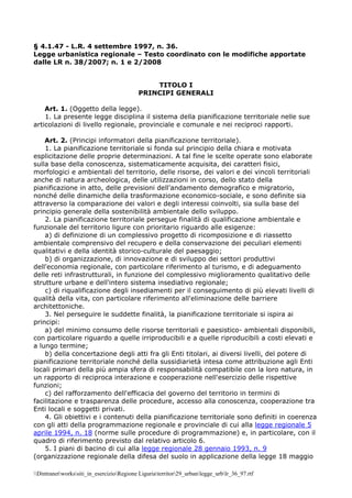 Dintranetworkssiti_in_esercizioRegione Liguriaterritor29_urbanlegge_urblr_36_97.rtf
§ 4.1.47 - L.R. 4 settembre 1997, n. 36.
Legge urbanistica regionale – Testo coordinato con le modifiche apportate
dalle LR n. 38/2007; n. 1 e 2/2008
TITOLO I
PRINCIPI GENERALI
Art. 1. (Oggetto della legge).
1. La presente legge disciplina il sistema della pianificazione territoriale nelle sue
articolazioni di livello regionale, provinciale e comunale e nei reciproci rapporti.
Art. 2. (Principi informatori della pianificazione territoriale).
1. La pianificazione territoriale si fonda sul principio della chiara e motivata
esplicitazione delle proprie determinazioni. A tal fine le scelte operate sono elaborate
sulla base della conoscenza, sistematicamente acquisita, dei caratteri fisici,
morfologici e ambientali del territorio, delle risorse, dei valori e dei vincoli territoriali
anche di natura archeologica, delle utilizzazioni in corso, dello stato della
pianificazione in atto, delle previsioni dell'andamento demografico e migratorio,
nonché delle dinamiche della trasformazione economico-sociale, e sono definite sia
attraverso la comparazione dei valori e degli interessi coinvolti, sia sulla base del
principio generale della sostenibilità ambientale dello sviluppo.
2. La pianificazione territoriale persegue finalità di qualificazione ambientale e
funzionale del territorio ligure con prioritario riguardo alle esigenze:
a) di definizione di un complessivo progetto di ricomposizione e di riassetto
ambientale comprensivo del recupero e della conservazione dei peculiari elementi
qualitativi e della identità storico-culturale del paesaggio;
b) di organizzazione, di innovazione e di sviluppo dei settori produttivi
dell'economia regionale, con particolare riferimento al turismo, e di adeguamento
delle reti infrastrutturali, in funzione del complessivo miglioramento qualitativo delle
strutture urbane e dell'intero sistema insediativo regionale;
c) di riqualificazione degli insediamenti per il conseguimento di più elevati livelli di
qualità della vita, con particolare riferimento all'eliminazione delle barriere
architettoniche.
3. Nel perseguire le suddette finalità, la pianificazione territoriale si ispira ai
principi:
a) del minimo consumo delle risorse territoriali e paesistico- ambientali disponibili,
con particolare riguardo a quelle irriproducibili e a quelle riproducibili a costi elevati e
a lungo termine;
b) della concertazione degli atti fra gli Enti titolari, ai diversi livelli, del potere di
pianificazione territoriale nonché della sussidiarietà intesa come attribuzione agli Enti
locali primari della più ampia sfera di responsabilità compatibile con la loro natura, in
un rapporto di reciproca interazione e cooperazione nell'esercizio delle rispettive
funzioni;
c) del rafforzamento dell'efficacia del governo del territorio in termini di
facilitazione e trasparenza delle procedure, accesso alla conoscenza, cooperazione tra
Enti locali e soggetti privati.
4. Gli obiettivi e i contenuti della pianificazione territoriale sono definiti in coerenza
con gli atti della programmazione regionale e provinciale di cui alla legge regionale 5
aprile 1994, n. 18 (norme sulle procedure di programmazione) e, in particolare, con il
quadro di riferimento previsto dal relativo articolo 6.
5. I piani di bacino di cui alla legge regionale 28 gennaio 1993, n. 9
(organizzazione regionale della difesa del suolo in applicazione della legge 18 maggio
 