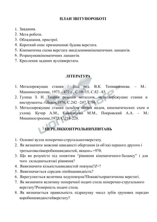 1. 
2. 
3. 
4. 
5. 
6. 
7. 
ПЛАН ЗВІТУПОРОБОТІ 
Завдання. 
Мета роботи. 
Обладнання, пристрої. 
Короткий опис призначенняі будова верстата. 
Кінематична схема верстата звиділеннямкінематичних ланцюгів. 
Розрахункикінематичних ланцюгів. 
Креслення заданих вузлівверстата. 
ЛІТЕРАТУРА 
1. Металорежущие станки / Под ред. В.К. Тепинкичиева. – М.: 
Машиностроение, 1973.– 472 с., С.10–15, С.82 –83. 
2. Гулица З. Н. Теория резания металлов, металлорежущие станки и 
инструменты.– Львов,1976, С.242 –247, С.96. 
3. Металлорежущие станки (альбом общих видов, кинематических схем и 
узлов). Кучер А.М., Киватицкий М.М., Покровский А.А. – М.: 
Мишиностроение,1972, С.218-228. 
ПЕРЕЛІККОНТРОЛЬНИХПИТАНЬ 
1. Основні вузли поперечно-стругальноговерстату. 
2. Як визначити можливі швидкості обертання (в об/хв) першого другого і 
третьоговалівкоробкишвидкостей, якщоnдв=970. 
3. Що ви розумієте під поняттям “рівняння кінематичного балансу” і для 
чого складаютьсятакі рівняння? 
4. Яквизначити кількістьшвидкостей повзуна?Z=? 
5. Яквизначається середня лінійнашвидкість? 
6. Якрегулюється величина ходуповзуна?Покажітьпрактичнона верстаті. 
7. Як визначити величину поперечної подачі стола поперечно-стругального 
верстату?Розмірність подачі стола. 
8. Як визначається правильність підрахунку чисел зубів групових передач 
коробкишвидкостейверстату? 
 