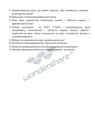 9. Формоутворюючі рухи при роботі верстату. Що називається головним 
рухом ірухом подачі? 
10.Представте ескізмеханізмукріплення різця. 
11.Чому рівне передаточне відношення пасової і зубчастої передач і 
храповогомеханізму? 
12.Умовні позначення / по ГОСТ 2770-68 / електродвигуна, валів 
підшипників, клинопасової і зубчастих передач (колесо жорстко 
закріплено на валу; вільно встановлено на валу; встановлено рухомо в 
осьовомунапрямку). 
13.Щотаке хід кінематичної пари і яквінвизначається? 
14.Особливості будовикривошипа. Представте йогоескіз. 
15.Запишіть рівняннякінематичногобалансуприводуголовногоруху. 
16.Запишіть рівняннякінематичногобалансуприводу рухуподач. 
