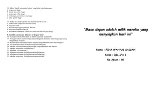 14. Bakteri halofil merupakan bakteri yang hidup pada lingkungan...
a. temperatur tinggi
b. derajat keasaman tinggi
c. kandungan sulfur tinggi
d. kandungan gas metana yang tinggi
e. kadar garam tinggi
15. Berikut ini adalah manfaat dari Archaebacteria kecuali....
a. pembusukan sampah dan kotoran hewan
b. penyuburtanah
c, mengubah pati jagung menjadi dekstrin
d. mengatasi tumpahan minyak
e. menambah kemampuan sabun cuci pada suhu dan pH yang tinggi
B. Jawablah pertanyaan dibawah ini dengan benar!
16. Mengapa bakteri dimasukkan ke dalam organisme prokariotik?
17. Mengapa bakteri anaerob obligat dapat mengalami kematian dalam lingkungan yang
mengandung oksigen?
18. Buatlah skema repsoduksi bakteri dengan cara pembelahan biner dan konjugasi!
19. Apa perbedaan antara Archaebacteria dan Eubacteria?
20. Jelaskan cara untuk mencegah penyakit yang diakibatkan oleh bakteri!
21. Jelaskan pengertian Archaebacteria ?
22. Sebutkan ciri Eubacteria ?
23. Sebutkan perbedaan Archaebacteria dan Eubacteria !
24. Sebutkan persamaan Archaebacteria dan Eubacteria!
25. Jelaskan pengertian Archaebacteria menurut istilah !
“Masa depan adalah milik mereka yang
menyiapkan hari ini”
Nama : FINA WAHYUS SAIDAH
Kelas : XII IPA 1
No Absen : 07
 