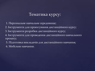 Тематика курсу:
1. Персональне навчальне середовище;
2. Інструменти для проектування дистанційного курсу;
3. Інструменти розробки дистанційного курсу;
4. Інструменти для проведення дистанційного навчального
процесу;
5. Підготовка викладачів для дистанційного навчання;
6. Мобільне навчання.
 