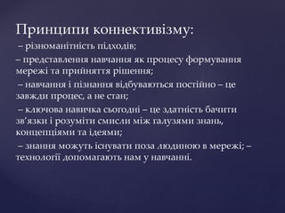 Принципи коннективізму:
– різноманітність підходів;
– представлення навчання як процесу формування
мережі та прийняття рішення;
– навчання і пізнання відбуваються постійно – це
завжди процес, а не стан;
– ключова навичка сьогодні – це здатність бачити
зв’язки і розуміти смисли між галузями знань,
концепціями та ідеями;
– знання можуть існувати поза людиною в мережі; –
технології допомагають нам у навчанні.
 