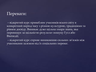 Переваги:
– відкритий курс приваблює учасників всього світу в
конкретний період часу з різною культурою, традиціями та
рівнем досвіду. Виникає дуже щільна хмара знань, яка
перевищує за щільністю результат пошуку Гугл або
Вікіпедії;
– відкритий курс сприяє виникненню сильних зв’язків між
учасниками залежно від їх соціальних переваг.
 