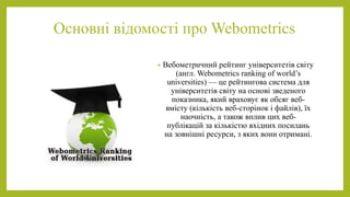 Основні відомості про Webometrics 
• Вебометричний рейтинг університетів світу 
(англ. Webometrics ranking of world’s 
uni...