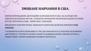 ЗМІШАНЕ НАВЧАННЯ В США.
ВПЕРШЕ ВПРОВАДЖЕНЕ ДИСТАНЦІЙНЕ НАВЧАННЯ БУЛО В США. НА СЬОГОДНІ ТАМ
НАВЧАЄТЬСЯ БЛИЗЬКО 400 ТИС. СТУДЕНТІВ, ФУНКЦІОНУЄ ВЕЛИЧЕЗНА КІЛЬКІСТЬ РІЗНИХ
КУРСІВ І ПРОГРАМ НА БУДЬ - ЯКИЙ СМАК І ГАМАНЕЦЬ.
ВВЕДЕННЯ В ОСВІТНІЙ ПРОЦЕС ЗМІШАНОГО НАВЧАННЯ ДОЗВОЛЯЄ ВИРІШИТИ РЯД
ЗАВДАНЬ:
* РОЗШИРИТИ ОСВІТНІ МОЖЛИВОСТІ ТИХ, ЩО НАВЧАЮТЬСЯ ЗА РАХУНОК ЗБІЛЬШЕННЯ
ДОСТУПНОСТІ І ГНУЧКОСТІ ОСВІТИ, ОБЛІКУ ЇХ ІНДИВІДУАЛЬНИХ ОСВІТНІХ ПОТРЕБ, А
ТАКОЖ ТЕМПУ І РИТМУ ОСВОЄННЯ УЧБОВОГО МАТЕРІАЛУ.
 
