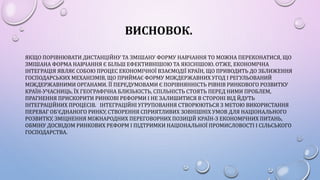 ВИСНОВОК.
ЯКЩО ПОРІВНЮВАТИ ДИСТАНЦІЙНУ ТА ЗМІШАНУ ФОРМУ НАВЧАННЯ ТО МОЖНА ПЕРЕКОНАТИСЯ, ЩО
ЗМІШАНА ФОРМА НАВЧАННЯ Є БІЛЬШ ЕФЕКТИВНІШОЮ ТА ЯКІСНІШОЮ. ОТЖЕ, ЕКОНОМІЧНА
ІНТЕГРАЦІЯ ЯВЛЯЄ СОБОЮ ПРОЦЕС ЕКОНОМІЧНОЇ ВЗАЄМОДІЇ КРАЇН, ЩО ПРИВОДИТЬ ДО ЗБЛИЖЕННЯ
ГОСПОДАРСЬКИХ МЕХАНІЗМІВ, ЩО ПРИЙМАЄ ФОРМУ МІЖДЕРЖАВНИХ УГОД І РЕГУЛЬОВАНИЙ
МІЖДЕРЖАВНИМИ ОРГАНАМИ. ЇЇ ПЕРЕДУМОВАМИ Є ПОРІВНЯННІСТЬ РІВНІВ РИНКОВОГО РОЗВИТКУ
КРАЇН-УЧАСНИЦЬ, ЇХ ГЕОГРАФІЧНА БЛИЗЬКІСТЬ, СПІЛЬНІСТЬ СТОЯТЬ ПЕРЕД НИМИ ПРОБЛЕМ,
ПРАГНЕННЯ ПРИСКОРИТИ РИНКОВІ РЕФОРМИ І НЕ ЗАЛИШИТИСЯ В СТОРОНІ ВІД ЙДУТЬ
ІНТЕГРАЦІЙНИХ ПРОЦЕСІВ. ІНТЕГРАЦІЙНІ УГРУПОВАННЯ СТВОРЮЮТЬСЯ З МЕТОЮ ВИКОРИСТАННЯ
ПЕРЕВАГ ОБ'ЄДНАНОГО РИНКУ, СТВОРЕННЯ СПРИЯТЛИВИХ ЗОВНІШНІХ УМОВ ДЛЯ НАЦІОНАЛЬНОГО
РОЗВИТКУ, ЗМІЦНЕННЯ МІЖНАРОДНИХ ПЕРЕГОВОРНИХ ПОЗИЦІЙ КРАЇН-З ЕКОНОМІЧНИХ ПИТАНЬ,
ОБМІНУ ДОСВІДОМ РИНКОВИХ РЕФОРМ І ПІДТРИМКИ НАЦІОНАЛЬНОЇ ПРОМИСЛОВОСТІ І СІЛЬСЬКОГО
ГОСПОДАРСТВА.
 