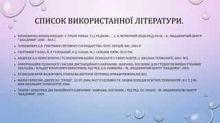 СПИСОК ВИКОРИСТАННОЇ ЛІТЕРАТУРИ.
ЕКОНОМІЧНА ЕНЦИКЛОПЕДІЯ : У ТРЬОХ ТОМАХ. Т.1.| РЕДКОМ.: … С. В. МОЧЕРНИЙ (ВІДП.РЕД) ТА ІН. - К.: ВИДАВНИЧИЙ ЦЕНТР
" АКАДЕМІЯ" 2000 – 864 С.
ТОМАШЕВИЧ А.В. ГЕОГРАФІЯ СВІТОВОГО ГОСПОДАРСТВА: КУРС ЛЕКЦІЙ. МН., 2001 Р.
ГЕОГРАФІЯ 7 КЛАС. Й. Р. ГІЛЕЦЬКИЙ, Р. Д. ЧАБАН, М. І. СЕНЬКІВ. КИЇМ, 2015 РІК.
АНДРЄЄВ А.А КОМП'ЮТЕРНІ І ТЕЛЕКОМУНІКАЦІЙНІ ТЕХНОЛОГІЇ У СФЕРІ ОСВІТИ // ШКІЛЬНІ ТЕХНОЛОГІЇ, 2001. №3.
ІНФОРМАЦІЙНІ ТЕХНОЛОГІЇ І ЗАСОБИ ДИСТАНЦІЙНОГО НАВЧАННЯ : НАВЧАНЬ. ПОСІБНИК ДЛЯ СТУДЕНТІВ ВИЩИХ УЧБОВИХ
ЗАКЛАДІВ / ИЛЬДАР МАРАТОВИЧ ИБРАГИМОВ; ПІД РЕД. А.Н. КОВШОВА. - М.: ВИДАВНИЧИЙ ЦЕНТР "АКАДЕМІЯ", 2005.
КУЗНЄЦОВ ЮРІЙ ФЕДОРОВИЧ, ГОЛУБЄВА ВІКТОРІЯ ПЕТРІВНА (PPKK@PERMONLINE.RU)
МАРІЯ ГЕРШУНИ, ДЖЕРЕЛО: "ГРОШІ", 12-07-2000, №27 U СЕЛЕВКО Г.К. ЕНЦИКЛОПЕДІЯ ОСВІТНІХ ТЕХНОЛОГІЙ : В 2 Т. 2 М.:
НИИ ШКІЛЬНИХ ТЕХНОЛОГІЙ, 2006.
ТЕОРІЯ І ПРАКТИКА ДИСТАНЦІЙНОГО НАВЧАННЯ : НАВЧАНЬ. ПОСІБНИК / ПІД РЕД. Е.С. ПОЛАТ. - М.: ВИДАВНИЦТВО ЦЕНТР
"АКАДЕМІЯ", 2004.
 