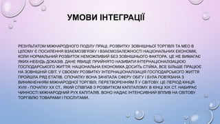 УМОВИ ІНТЕГРАЦІЇ
РЕЗУЛЬТАТОМ МІЖНАРОДНОГО ПОДІЛУ ПРАЦІ, РОЗВИТКУ ЗОВНІШНЬОЇ ТОРГІВЛІ ТА МЕО В
ЦІЛОМУ Є ПОСИЛЕННЯ ВЗАЄМОЗВ'ЯЗКУ І ВЗАЄМОЗАЛЕЖНОСТІ НАЦІОНАЛЬНИХ ЕКОНОМІК,
КОЛИ НОРМАЛЬНИЙ РОЗВИТОК НЕМОЖЛИВИЙ БЕЗ ЗОВНІШНЬОГО ФАКТОРА. ЦЕ НЕ ВИМАГАЄ
ЯКИХ-НЕБУДЬ ДОКАЗІВ. ДАНЕ ЯВИЩЕ ПРИЙНЯТО НАЗИВАТИ ІНТЕРНАЦІОНАЛІЗАЦІЄЮ
ГОСПОДАРСЬКОГО ЖИТТЯ: НАЦІОНАЛЬНА ЕКОНОМІКА ДОСИТЬ СТІЙКА, ВСЕ БІЛЬШЕ ПРАЦЮЄ
НА ЗОВНІШНІЙ СВІТ. У СВОЄМУ РОЗВИТКУ ІНТЕРНАЦІОНАЛІЗАЦІЯ ГОСПОДАРСЬКОГО ЖИТТЯ
ПРОЙШЛА РЯД ЕТАПІВ. СПОЧАТКУ ВОНА ЗАЧІПАЛА СФЕРУ ОБІГУ І БУЛА ПОВ'ЯЗАНА З
ВИНИКНЕННЯМ МІЖНАРОДНОЇ ТОРГІВЛІ, ПЕРЕТВОРЕННЯМ ЇЇ У СВІТОВУ. ЦЕ ПЕРІОД КІНЦЯ
XVIII - ПОЧАТКУ XX СТ., ЯКИЙ СПІВПАВ З РОЗВИТКОМ КАПІТАЛІЗМУ. В КІНЦІ XIX СТ. НАБИРАЄ
ЧИННОСТІ МІЖНАРОДНИЙ РУХ КАПІТАЛІВ. ВОНО НАДАЄ ІНТЕНСИВНИЙ ВПЛИВ НА СВІТОВУ
ТОРГІВЛЮ ТОВАРАМИ І ПОСЛУГАМИ.
 