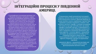 ІНТЕГРАЦІЙНІ ПРОЦЕСИ У ПІВДЕННІЙ
АМЕРИЦІ.
З географічного положення випливає, що
Південна Америка є вигідним і сприяє
розвитку інтеграційних процесів у регіоні.
Материк Південна Америка є достатньо
великим, але в той же час має витягнуте
меридіональне положення, що робить
внутрішні райони більш доступними, ніж на
інших материках. Також до особливостей
материка можна віднести мала наявність
держав, що також сприятливо впливає на
розвиток інтеграційних процесів. Виділяються
рівнинний Схід і гористий Захід, що призвело
до утворення двох інтеграційних об'єднань:
МЕРКОСУР і Андська група. Наявність двох
інтеграційних утворень негативно
позначається на зближенні
південноамериканських країн, тому що дані
об'єднання були створені за допомогою і в
інтересах північного сусіда, але я вважаю, що
держави Південної Америки зможуть досягти
консенсусу і створити інтеграційне
об'єднання, яке зможе відповідати інтересам
всіх держав регіону.
Становлення теорії економічної інтеграції і,
зокрема, митних союзів зазвичай пов'язують з
ім'ям канадського вченого Джекоба Вайнера. В
основі аналізу лежить порівняння торгівлі між
країнами в умовах існування у кожної з них
власного митного тарифу і в умовах укладання
між ними угоди про митний союз, що усуває
тарифи у взаємній торгівлі. У відповідності з
теорією митного союзу Вайнера в результаті
його створення в економіці виникають два
типи ефектів: статичні ефекти - економічні
наслідки, що проявляються негайно після
створення митного союзу як його
безпосередній (найбільше значення мають
ефекти створення торгівлі та відхилення
торгівлі);
динамічні ефекти - економічні наслідки, які
проявляються на більш пізніх стадіях
функціонування митного союзу.
 