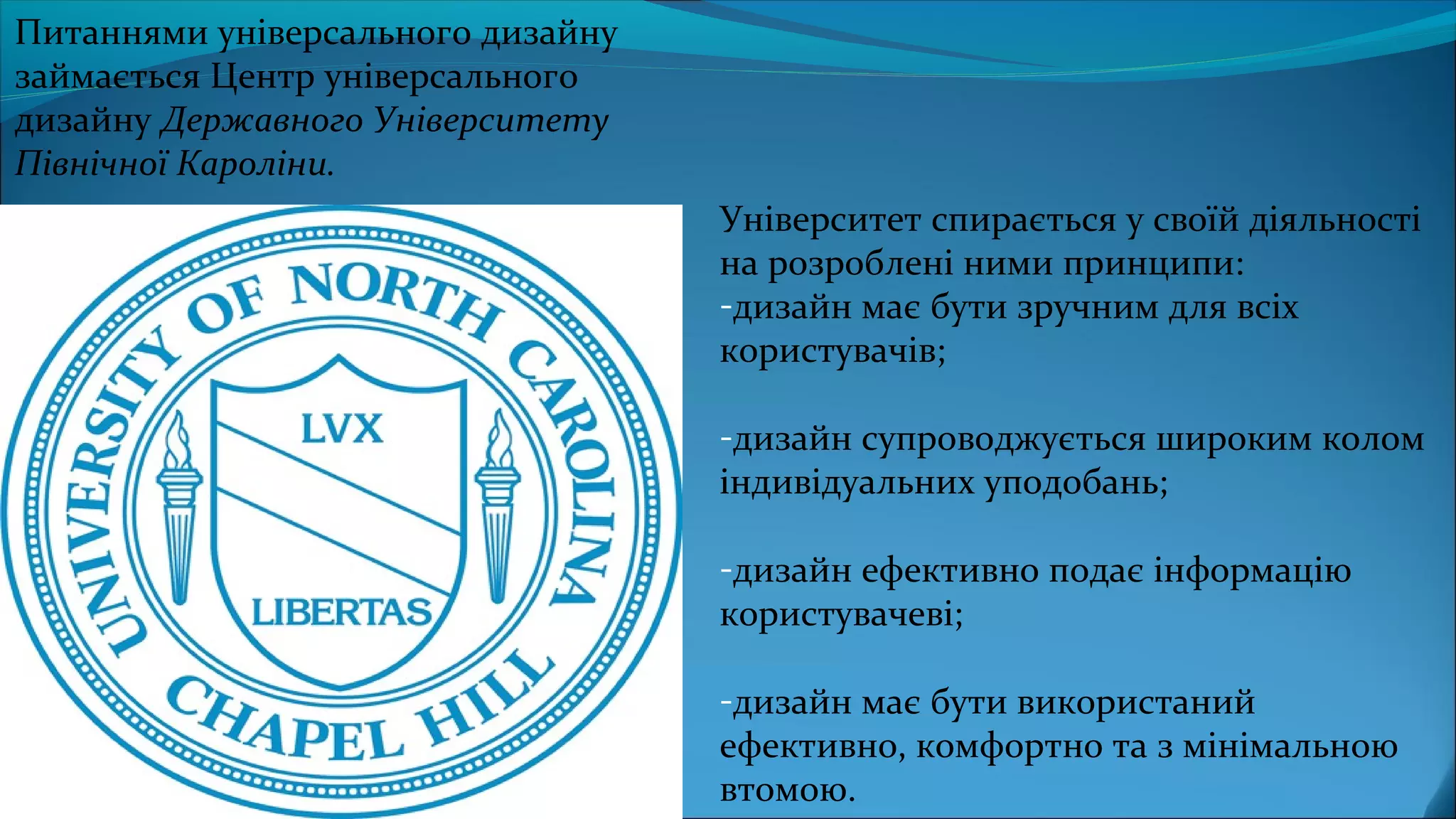 Університет спирається у своїй діяльності
на розроблені ними принципи:
-дизайн має бути зручним для всіх
користувачів;
-дизайн супроводжується широким колом
індивідуальних уподобань;
-дизайн ефективно подає інформацію
користувачеві;
-дизайн має бути використаний
ефективно, комфортно та з мінімальною
втомою.
Питаннями універсального дизайну
займається Центр універсального
дизайну Державного Університету
Північної Кароліни.
 