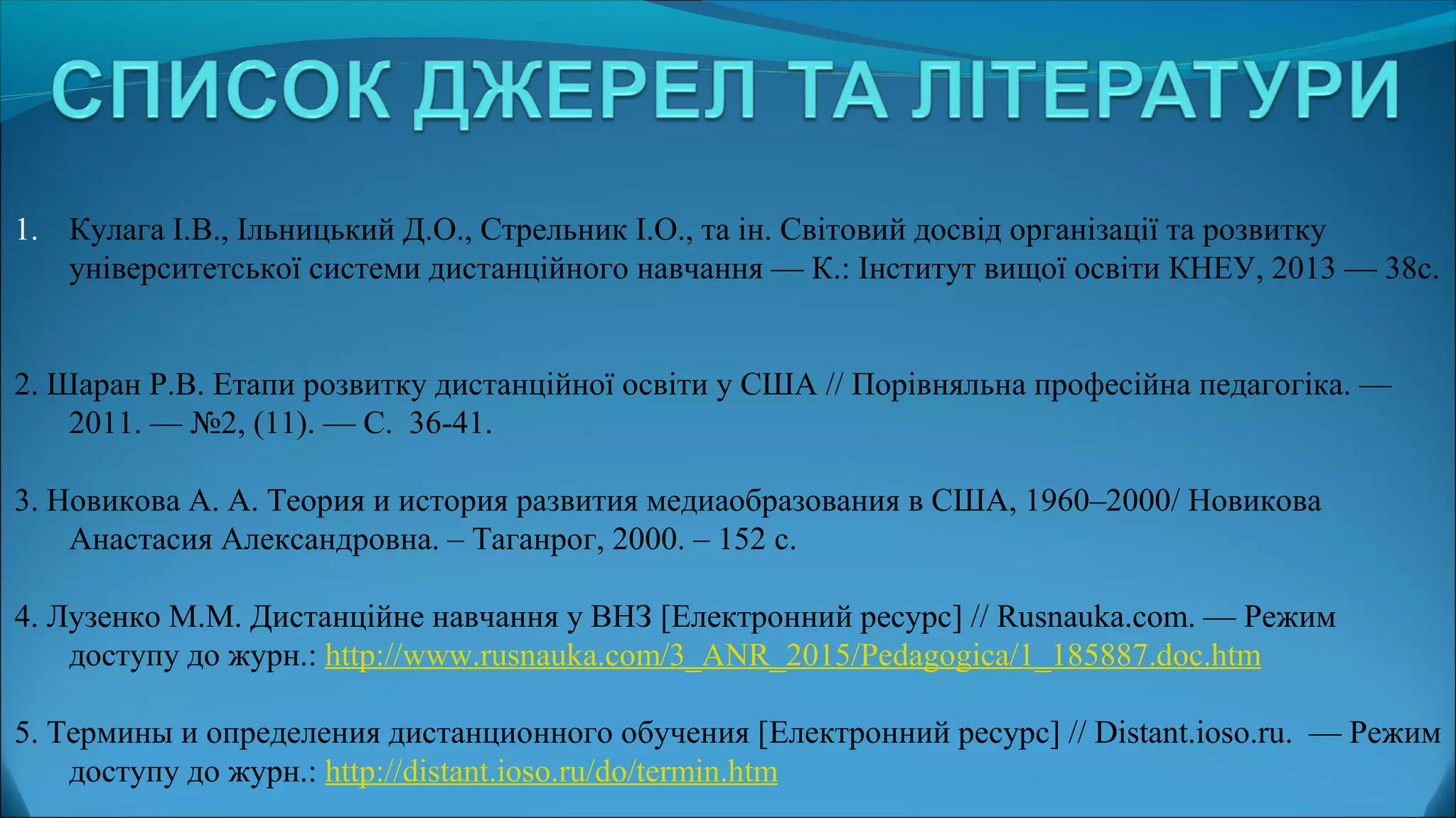 1. Кулага І.В., Ільницький Д.О., Стрельник І.О., та ін. Світовий досвід організації та розвитку
університетської системи дистанційного навчання — К.: Інститут вищої освіти КНЕУ, 2013 — 38с.
2. Шаран Р.В. Етапи розвитку дистанційної освіти у США // Порівняльна професійна педагогіка. —
2011. — №2, (11). — С. 36-41.
3. Новикова А. А. Теория и история развития медиаобразования в США, 1960–2000/ Новикова
Анастасия Александровна. – Таганрог, 2000. – 152 c.
4. Лузенко М.М. Дистанційне навчання у ВНЗ [Електронний ресурс] // Rusnauka.com. — Режим
доступу до журн.: http://www.rusnauka.com/3_ANR_2015/Pedagogica/1_185887.doc.htm
5. Термины и определения дистанционного обучения [Електронний ресурс] // Distant.ioso.ru. — Режим
доступу до журн.: http://distant.ioso.ru/do/termin.htm
 
