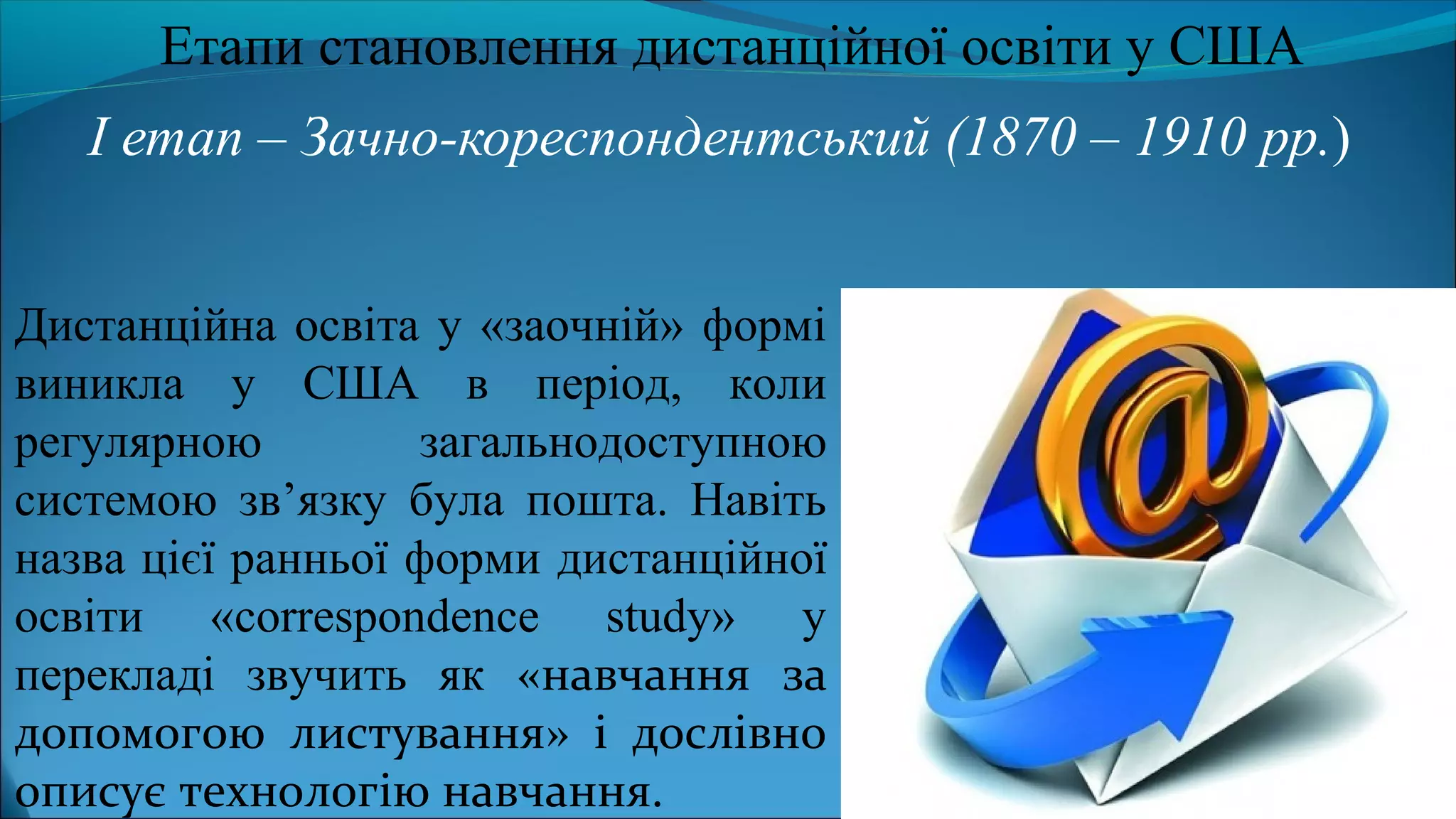 І етап – Зачно-кореспондентський (1870 – 1910 рр.)
Етапи становлення дистанційної освіти у США
Дистанційна освіта у «заочній» формі
виникла у США в період, коли
регулярною загальнодоступною
системою зв’язку була пошта. Навіть
назва цієї ранньої форми дистанційної
освіти «correspondence study» у
перекладі звучить як «навчання за
допомогою листування» і дослівно
описує технологію навчання.
 
