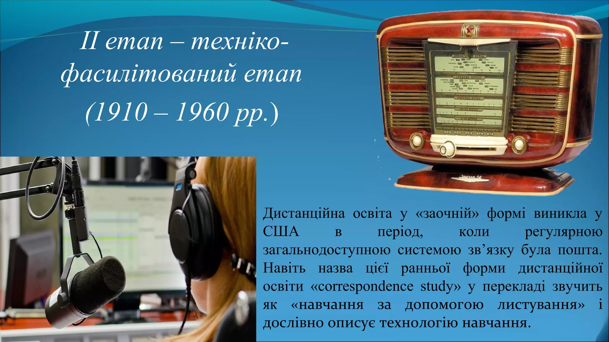 ІІ етап – техніко-
фасилітований етап
(1910 – 1960 рр.)
Дистанційна освіта у «заочній» формі виникла у
США в період, коли регулярною
загальнодоступною системою зв’язку була пошта.
Навіть назва цієї ранньої форми дистанційної
освіти «correspondence study» у перекладі звучить
як «навчання за допомогою листування» і
дослівно описує технологію навчання.
 