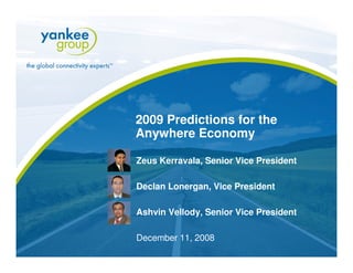 2009 Predictions for the
                   Anywhere Economy

                   Zeus Kerravala, Senior Vice President

                   Declan Lonergan, Vice President

                   Ashvin Vellody, Senior Vice President

                   December 11, 2008
© Copyright 2008. Yankee Group Research, Inc. All rights reserved.   www.yankeegroup.com
 