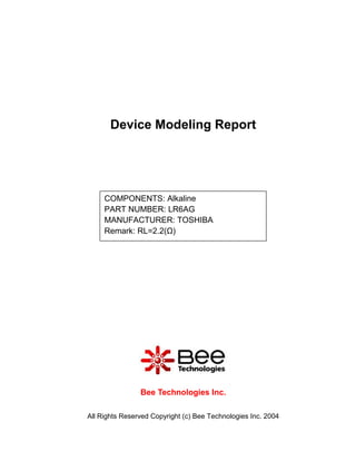 Device Modeling Report




     COMPONENTS: Alkaline
     PART NUMBER: LR6AG
     MANUFACTURER: TOSHIBA
     Remark: RL=2.2(Ω)




                Bee Technologies Inc.

All Rights Reserved Copyright (c) Bee Technologies Inc. 2004
 