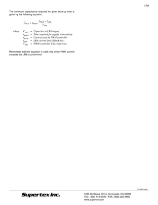 LR8

The minimum capacitance required for given boot-up time is
given by the following equation:

                            I PWM − I LIM
            COUT > t BOOT
                                VHYS

   where    COUT    =   Capacitor at LR8 output
            tBOOT   =   Time required for supply to bootstrap
            IPWM    =   Current used by PWM controller
            ILIM    =   LR8 current limit (10mA min)
            VHYS    =   PWM controller UVL hysteresis


Remember that this equation is valid only when PWM current
exceeds the LR8’s current limit.




                                                                                                                 11/30/01rev.1

                                                                     1235 Bordeaux Drive, Sunnyvale, CA 94089
                                                                     TEL: (408) 744-0100 • FAX: (408) 222-4895
                                                                11   www.supertex.com
 