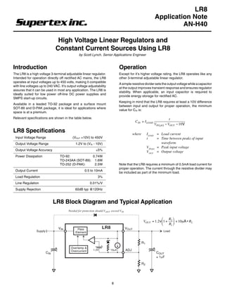 LR8 LR8

                                                                                                                 Application Note
                                                                                                                          AN-H40

                                High Voltage Linear Regulators and
                               Constant Current Sources Using LR8
                                                by Scott Lynch, Senior Applications Engineer


Introduction                                                                      Operation
The LR8 is a high voltage 3-terminal adjustable linear regulator.                 Except for it’s higher voltage rating, the LR8 operates like any
Intended for operation directly off rectified AC mains, the LR8                   other 3-terminal adjustable linear regulator.
operates at input voltages up to 450 volts, making it compatible
                                                                                  A simple resistive divider sets the output voltage while a capacitor
with line voltages up to 240 VAC. It’s output voltage adjustability
                                                                                  at the output improves transient response and ensures regulator
assures that it can be used in most any application. The LR8 is
                                                                                  stability. When applicable, an input capacitor is required to
ideally suited for low power off-line DC power supplies and
                                                                                  provide energy storage for rectified AC.
SMPS start-up circuits.
                                                                                  Keeping in mind that the LR8 requires at least a 10V difference
Available in a leaded TO-92 package and a surface mount
                                                                                  between input and output for proper operation, the minimum
SOT-89 and D-PAK package, it is ideal for applications where
                                                                                  value for CIN is:
space is at a premium.
Relevant specifications are shown in the table below.                                                                         t
                                                                                                CIN > I LOAD
                                                                                                                VIN ( pk ) − VOUT − 10V
LR8 Specifications                                                                             where        ILOAD = Load current
 Input Voltage Range                       (VOUT +10V) to 450V                                              t       = Time between peaks of input
 Output Voltage Range                        1.2V to (VIN - 10V)                                                      waveform
                                                                                                            VIN(pk) = Peak input voltage
 Output Voltage Accuracy                                      ±5%                                           VOUT = Output voltage
 Power Dissipation               TO-92:            0.74W
                                 TO-243AA (SOT-89): 1.6W
                                 TO-252 (D-PAK):    2.5W                          Note that the LR8 requires a minimum of 0.5mA load current for
                                                                                  proper operation. The current through the resistive divider may
 Output Current                                      0.5 to 10mA
                                                                                  be included as part of the minimum load.
 Load Regulation                                                3%
 Line Regulation                                         0.01%/V
 Supply Rejection                            60dB typ @120Hz



                               LR8 Block Diagram and Typical Application
                                        Needed for protection should V OUT exceed V IN

                                                                                                                       R 
                                                                                                        VOUT = 1.2 v1 + 2  + 10µA • R2
                                                                                                                       R1 
                                VIN           Pass                 LR8                   VOUT
                Supply                       Element                                                                   Load


                                                                                                       R1
                                          Overtemp &
                                          Overcurrent       1.2V           10µA          ADJ
                         CIN                                                                                      COUT
                                                                                                                  ≥ 1µF

                                                                                                       R2




                                                                            8
 