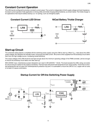LR8


Constant Current Operation
The LR8 may be configured to provide a constant current output. The current is independent of both supply voltage and load impedance.
Constant current operation finds application in driving LEDs and trickle-charging NiCad batteries, as shown below. The trickle charger is
for applications that require battery backup (i.e. no cycling), such as emergency lights.



         Constant Current LED Driver                                           NiCad Battery Trickle Charger

                                                      R                                                                          R
                         LR8                                                                        LR8

         15V
          to                                                                         15V
        450V                                                                          to
                                                                                    450V




Start-up Circuit
The schematic below depicts a simplified off-line switching power supply using the LR8 for start-up. When VBOOT rises above the LR8’s
output voltage, the LR8 goes into standby mode, consuming very little current. All current is then supplied from the bootstrap circuit rather
than from the high voltage source, increasing overall efficiency.
The output voltage of the LR8 should be set high enough above the minimum operating voltage of the PWM controller, yet low enough
to ensure the bootstrap circuit takes over after start-up.
With 240VAC input, instantaneous power dissipation can reach 3.4W (340VDC * 10mA). This level exceeds the LR8’s rating, but exists
for only as long as it takes for the supply to bootstrap. Thermal mass will prevent die temperature from rising quickly. If boot time is short,
die temperatures will not reach the overtemperature protection trip point. It is advisable to mount the LR8 on 2 oz. copper with an area
of at least 2.5 square centimeters.




                          Startup Current for Off-line Switching Power Supply

                                                                                                    bootstrap
                                                                                                     winding
                                                                            VBOOT



                                                                              D1
                                  VIN                               VOUT                 PWM
                                                  LR8
                                                                                       Controller
  AC                                                         R1
Mains

                                         CIN                                 COUT
                                                             R2




                                                                       9
 