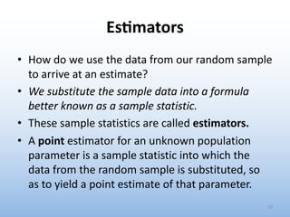 Es&mators
• How do we use the data from our random sample
to arrive at an estimate?
• We substitute the sample data into a formula
better known as a sample statistic.
• These sample statistics are called estimators.
• A point estimator for an unknown population
parameter is a sample statistic into which the
data from the random sample is substituted, so
as to yield a point estimate of that parameter.
10
 