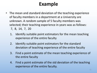Example
• The mean and standard deviation of the teaching experience
of faculty members in a department at a University are
unknown. A random sample of 5 faculty members was
selected; their teaching experience in years was as follows:
7, 8, 14, 7, 20
1. Identify suitable point estimators for the mean teaching
experience of the entire faculty
2. Identify suitable point estimators for the standard
deviation of teaching experience of the entire faculty
3. Find a point estimate of the mean teaching experience of
the entire faculty
4. Find a point estimate of the std deviation of the teaching
experience of the entire faculty.
12
 